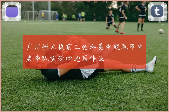广州恒大提前三轮加冕中超冠军里皮率队实现四连冠伟业