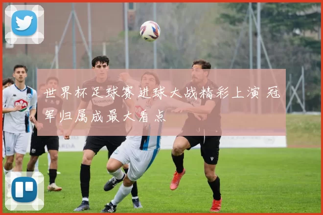 世界杯足球赛进球大战精彩上演 冠军归属成最大看点