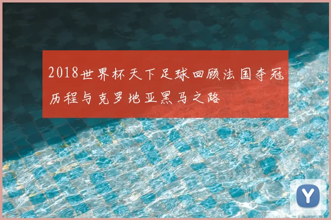 2018世界杯天下足球回顾法国夺冠历程与克罗地亚黑马之路