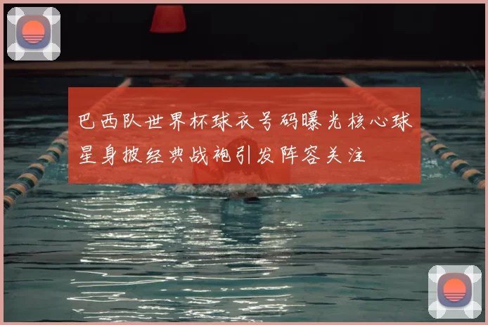 巴西队世界杯球衣号码曝光核心球星身披经典战袍引发阵容关注