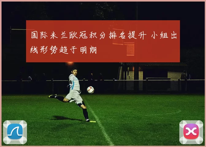 国际米兰欧冠积分排名提升 小组出线形势趋于明朗
