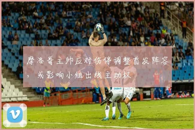 摩洛哥主帅应对伤停调整首发阵容,或影响小组出线主动权