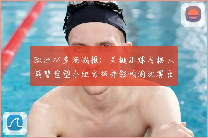 欧洲杯多场战报:关键进球与换人调整重塑小组晋级并影响淘汰赛出线形势