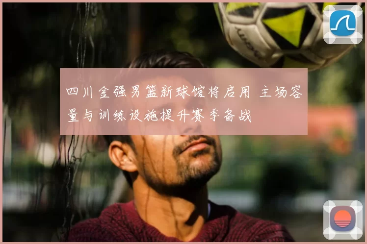 四川金强男篮新球馆将启用 主场容量与训练设施提升赛季备战