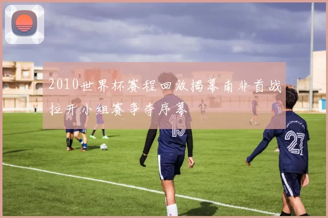 2010世界杯赛程回放揭幕南非首战拉开小组赛争夺序幕