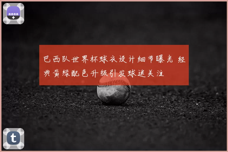 巴西队世界杯球衣设计细节曝光 经典黄绿配色升级引发球迷关注