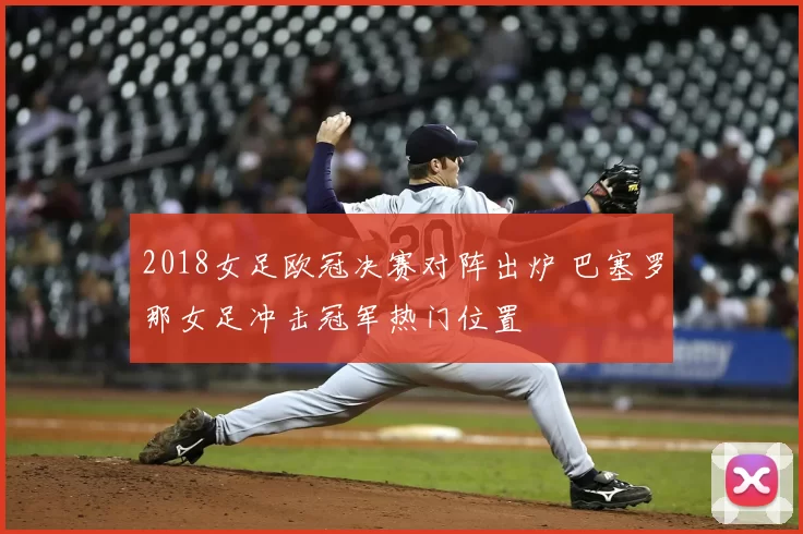 2018女足欧冠决赛对阵出炉 巴塞罗那女足冲击冠军热门位置