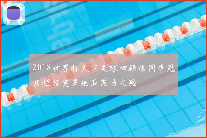 2018世界杯天下足球回顾法国夺冠历程与克罗地亚黑马之路