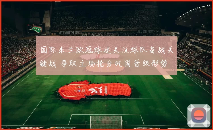 国际米兰欧冠球迷关注球队备战关键战 争取主场抢分巩固晋级形势