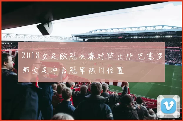 2018女足欧冠决赛对阵出炉 巴塞罗那女足冲击冠军热门位置